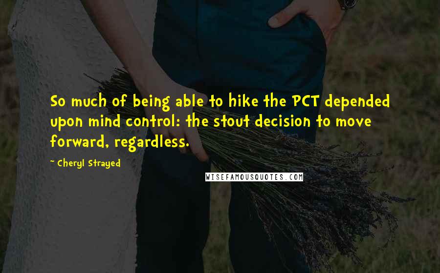 Cheryl Strayed Quotes: So much of being able to hike the PCT depended upon mind control: the stout decision to move forward, regardless.