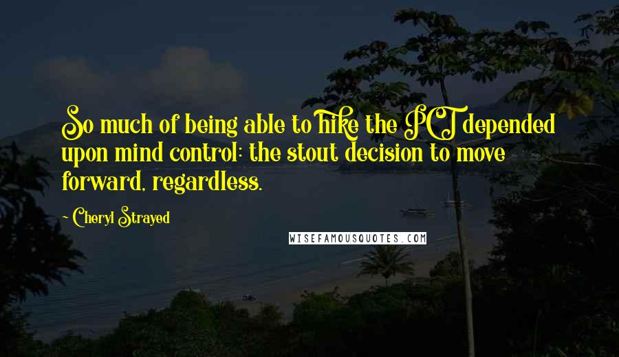 Cheryl Strayed Quotes: So much of being able to hike the PCT depended upon mind control: the stout decision to move forward, regardless.
