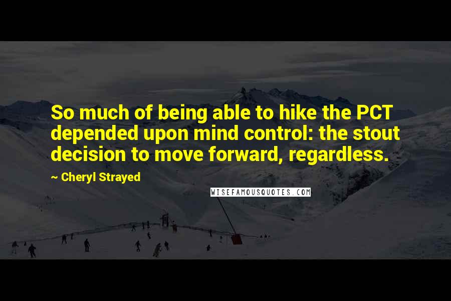 Cheryl Strayed Quotes: So much of being able to hike the PCT depended upon mind control: the stout decision to move forward, regardless.