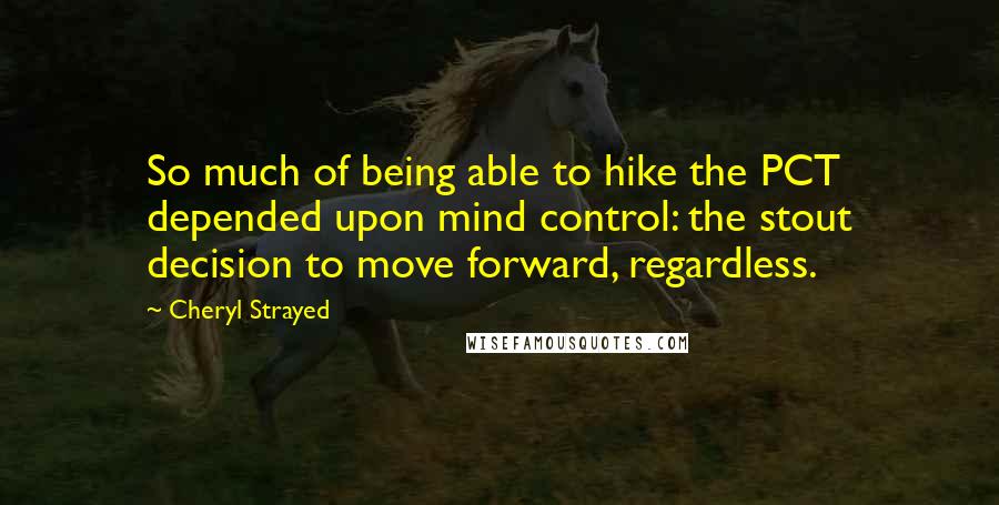 Cheryl Strayed Quotes: So much of being able to hike the PCT depended upon mind control: the stout decision to move forward, regardless.