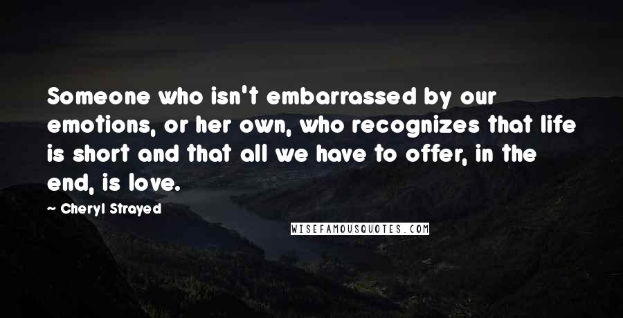 Cheryl Strayed Quotes: Someone who isn't embarrassed by our emotions, or her own, who recognizes that life is short and that all we have to offer, in the end, is love.