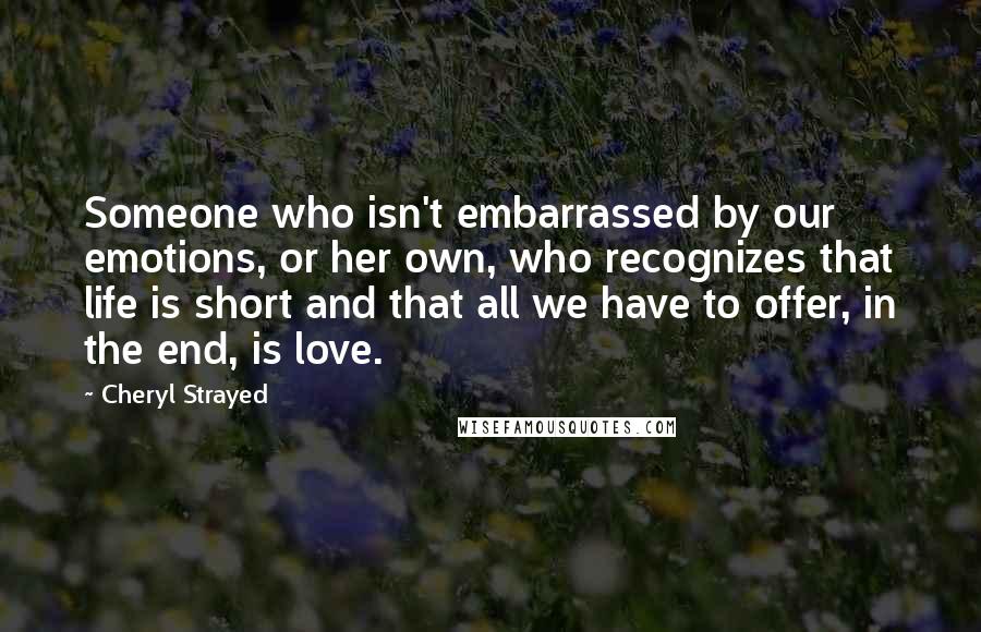 Cheryl Strayed Quotes: Someone who isn't embarrassed by our emotions, or her own, who recognizes that life is short and that all we have to offer, in the end, is love.