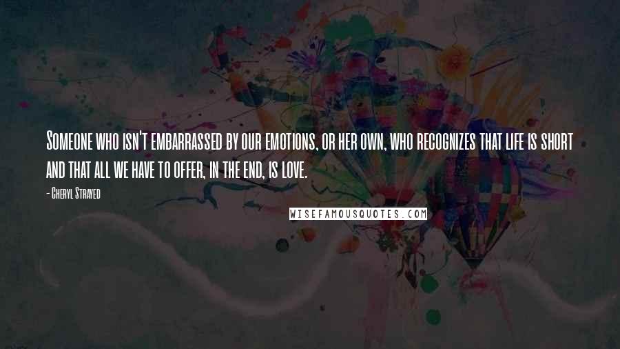 Cheryl Strayed Quotes: Someone who isn't embarrassed by our emotions, or her own, who recognizes that life is short and that all we have to offer, in the end, is love.