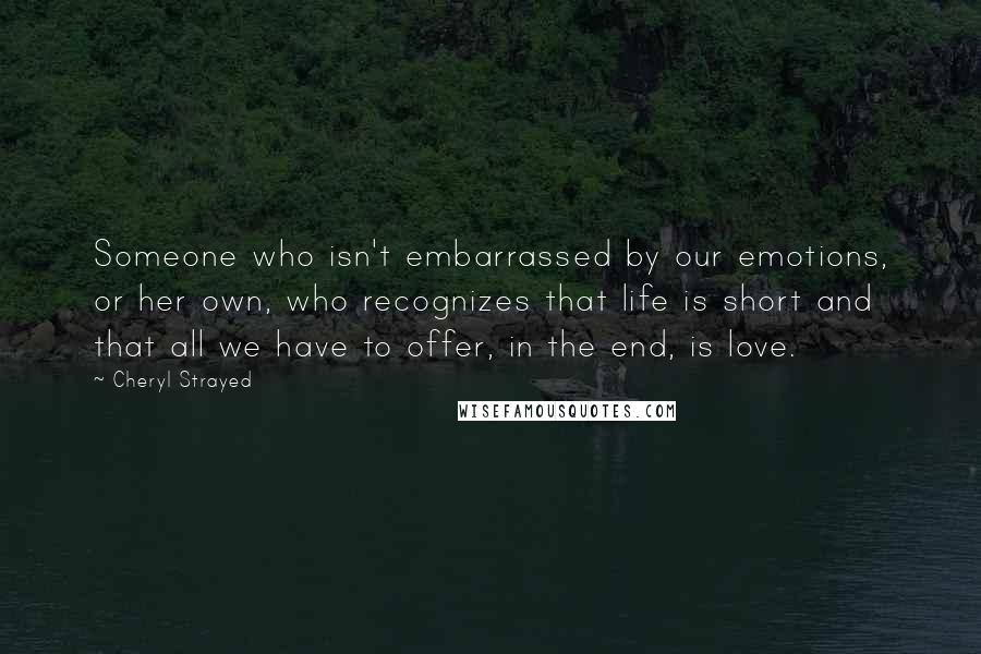 Cheryl Strayed Quotes: Someone who isn't embarrassed by our emotions, or her own, who recognizes that life is short and that all we have to offer, in the end, is love.