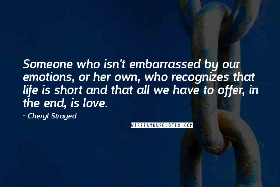 Cheryl Strayed Quotes: Someone who isn't embarrassed by our emotions, or her own, who recognizes that life is short and that all we have to offer, in the end, is love.