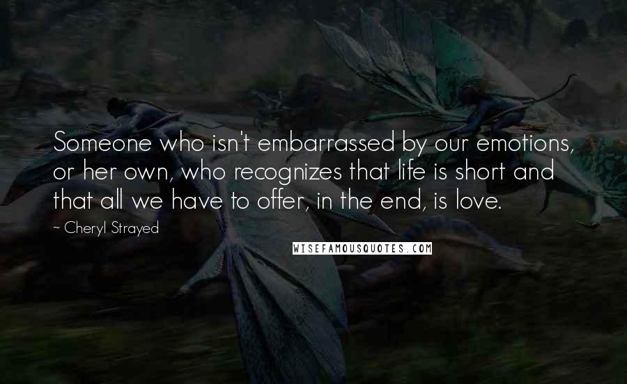 Cheryl Strayed Quotes: Someone who isn't embarrassed by our emotions, or her own, who recognizes that life is short and that all we have to offer, in the end, is love.