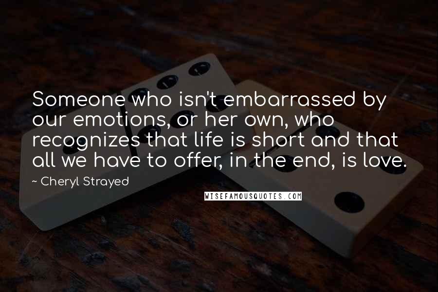 Cheryl Strayed Quotes: Someone who isn't embarrassed by our emotions, or her own, who recognizes that life is short and that all we have to offer, in the end, is love.