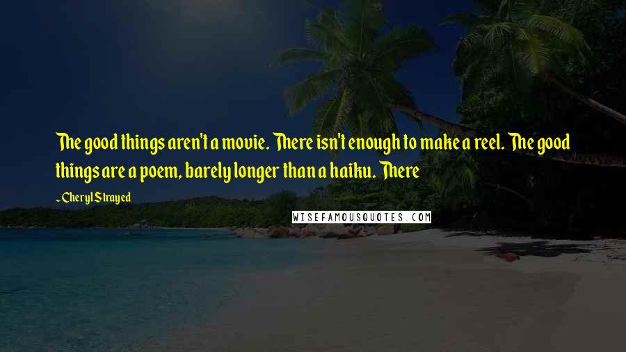 Cheryl Strayed Quotes: The good things aren't a movie. There isn't enough to make a reel. The good things are a poem, barely longer than a haiku. There