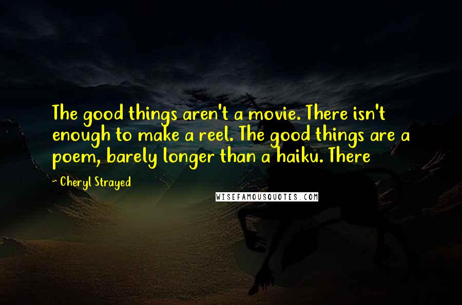 Cheryl Strayed Quotes: The good things aren't a movie. There isn't enough to make a reel. The good things are a poem, barely longer than a haiku. There