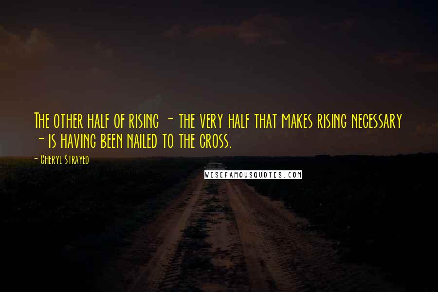 Cheryl Strayed Quotes: The other half of rising - the very half that makes rising necessary - is having been nailed to the cross.
