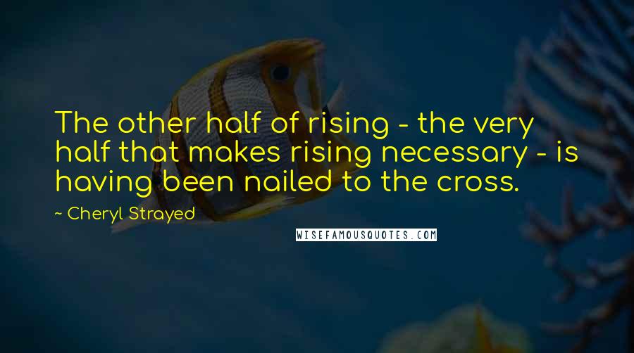 Cheryl Strayed Quotes: The other half of rising - the very half that makes rising necessary - is having been nailed to the cross.