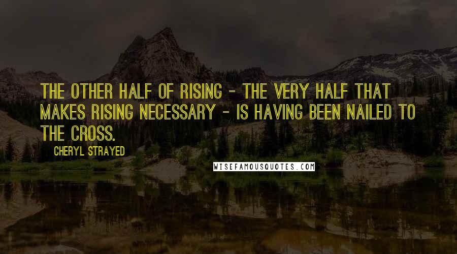 Cheryl Strayed Quotes: The other half of rising - the very half that makes rising necessary - is having been nailed to the cross.