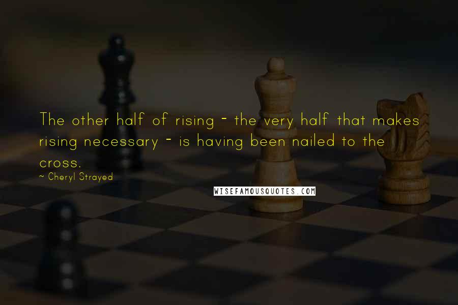 Cheryl Strayed Quotes: The other half of rising - the very half that makes rising necessary - is having been nailed to the cross.
