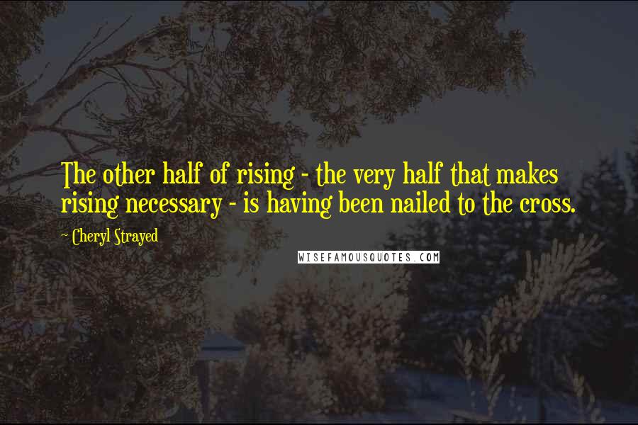 Cheryl Strayed Quotes: The other half of rising - the very half that makes rising necessary - is having been nailed to the cross.