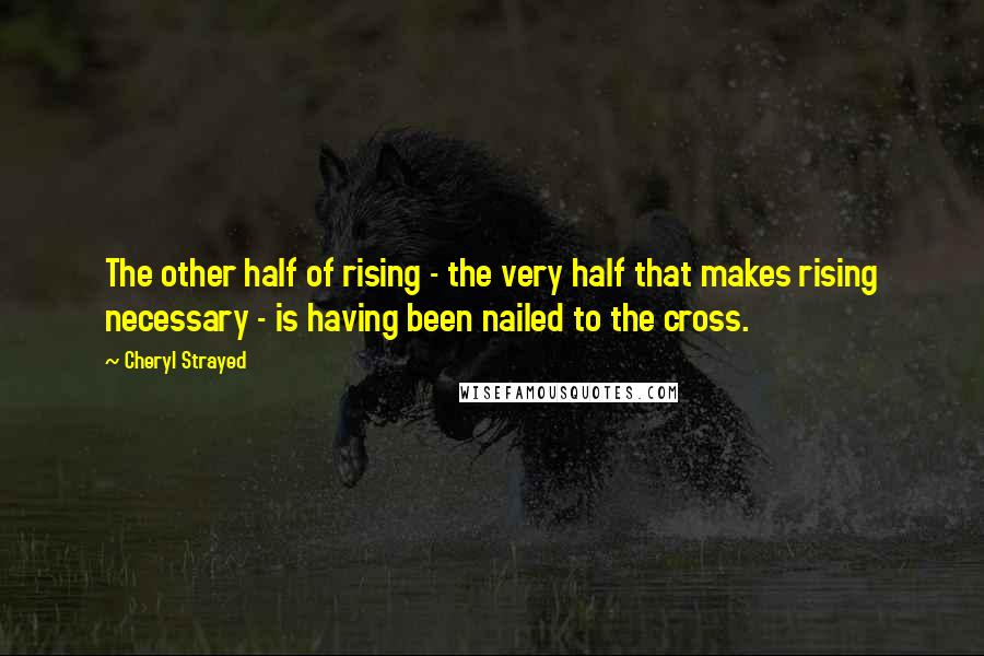 Cheryl Strayed Quotes: The other half of rising - the very half that makes rising necessary - is having been nailed to the cross.