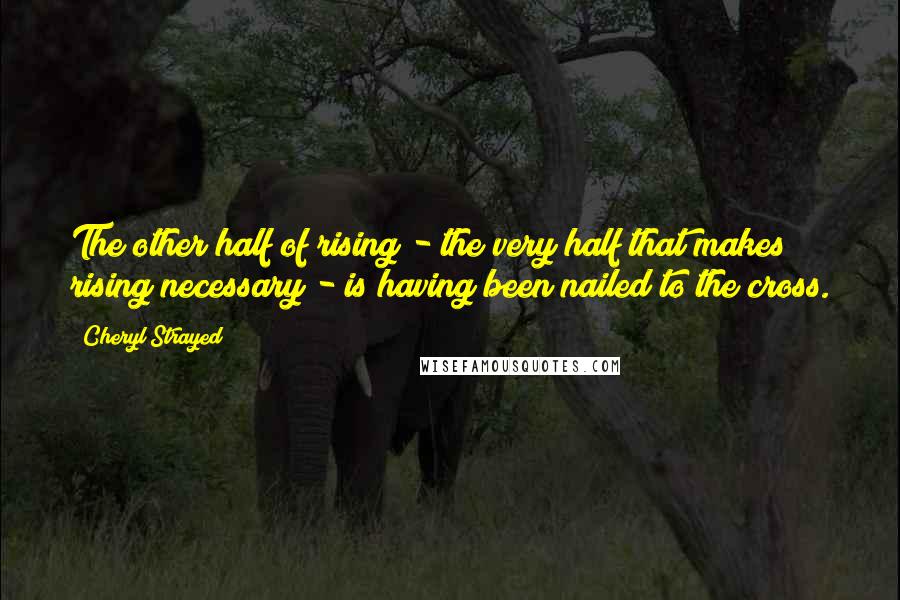 Cheryl Strayed Quotes: The other half of rising - the very half that makes rising necessary - is having been nailed to the cross.