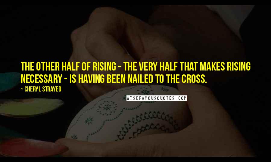 Cheryl Strayed Quotes: The other half of rising - the very half that makes rising necessary - is having been nailed to the cross.