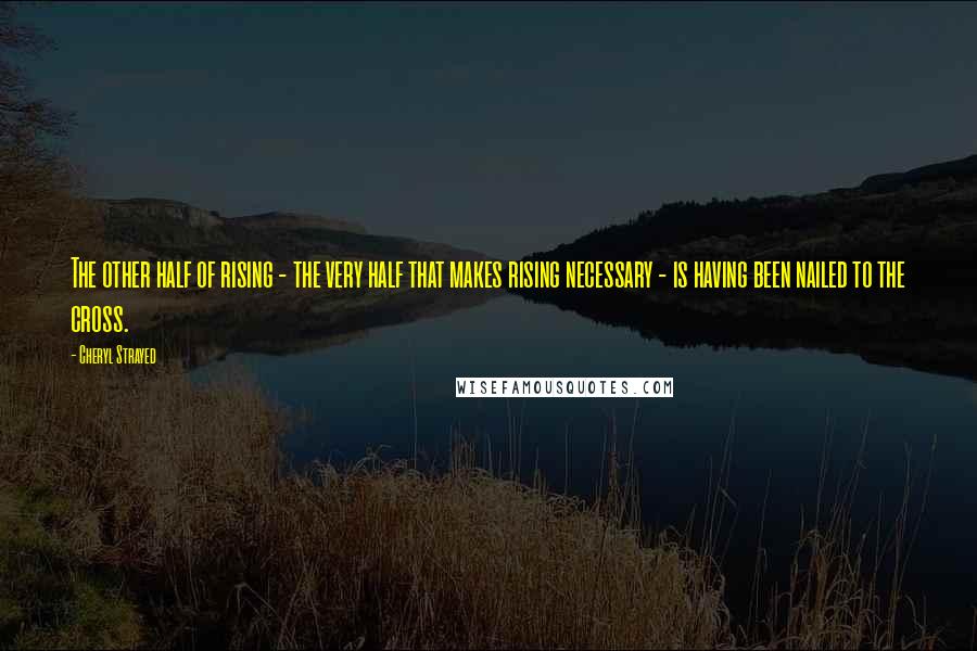 Cheryl Strayed Quotes: The other half of rising - the very half that makes rising necessary - is having been nailed to the cross.