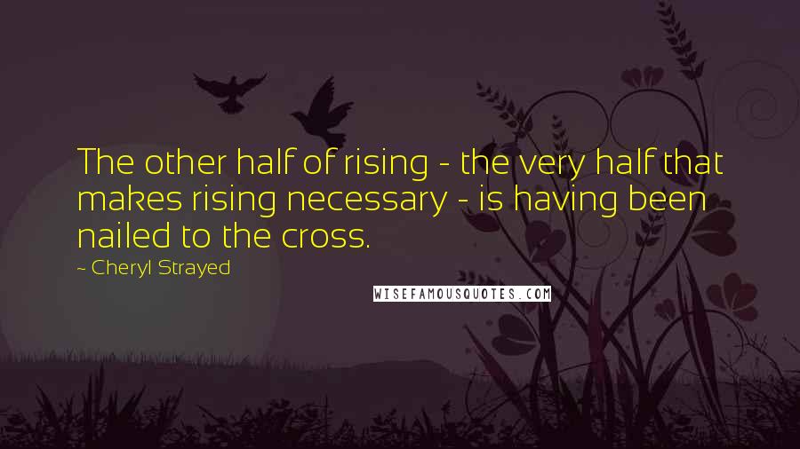 Cheryl Strayed Quotes: The other half of rising - the very half that makes rising necessary - is having been nailed to the cross.