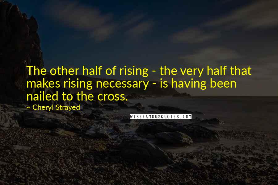 Cheryl Strayed Quotes: The other half of rising - the very half that makes rising necessary - is having been nailed to the cross.