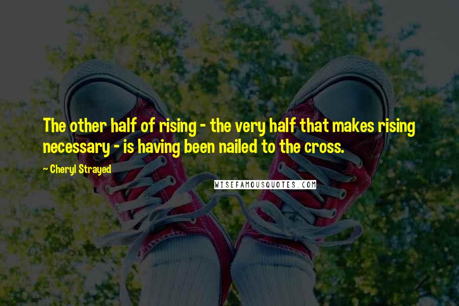 Cheryl Strayed Quotes: The other half of rising - the very half that makes rising necessary - is having been nailed to the cross.