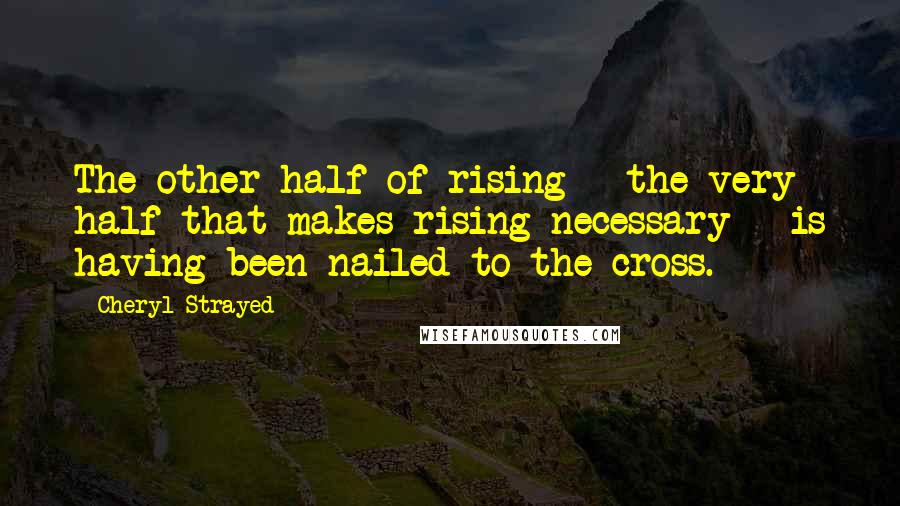 Cheryl Strayed Quotes: The other half of rising - the very half that makes rising necessary - is having been nailed to the cross.