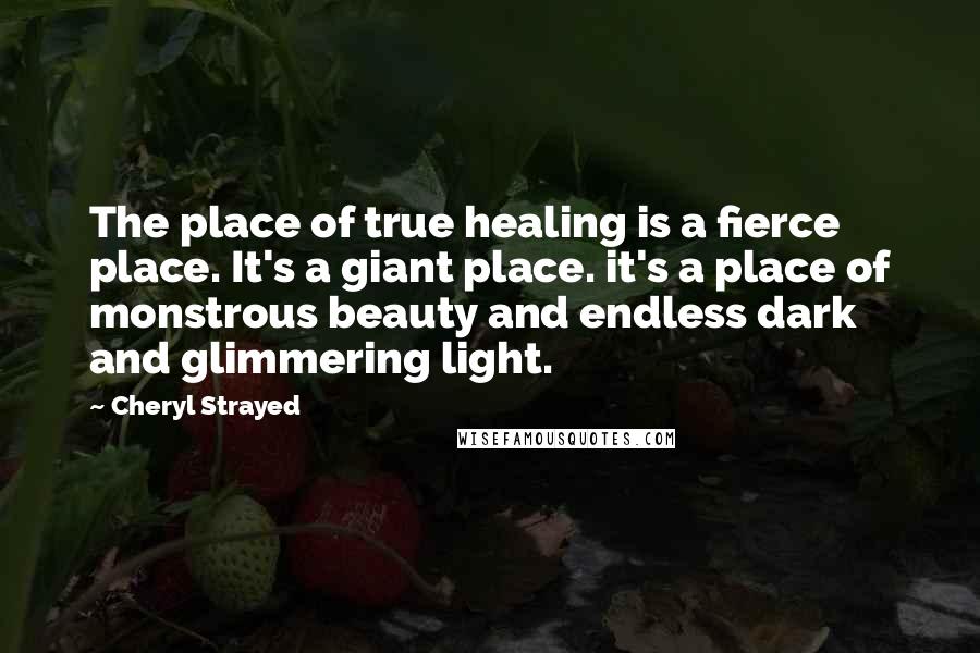 Cheryl Strayed Quotes: The place of true healing is a fierce place. It's a giant place. it's a place of monstrous beauty and endless dark and glimmering light.