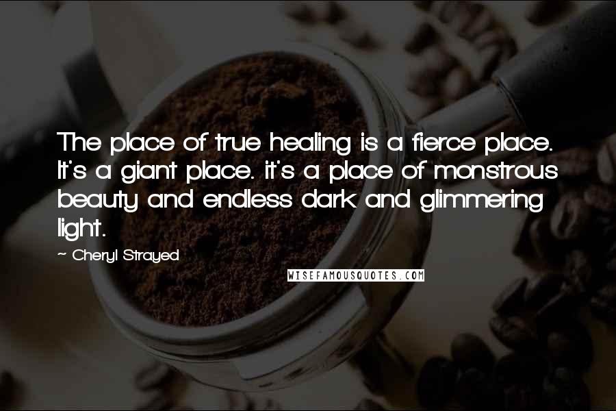 Cheryl Strayed Quotes: The place of true healing is a fierce place. It's a giant place. it's a place of monstrous beauty and endless dark and glimmering light.