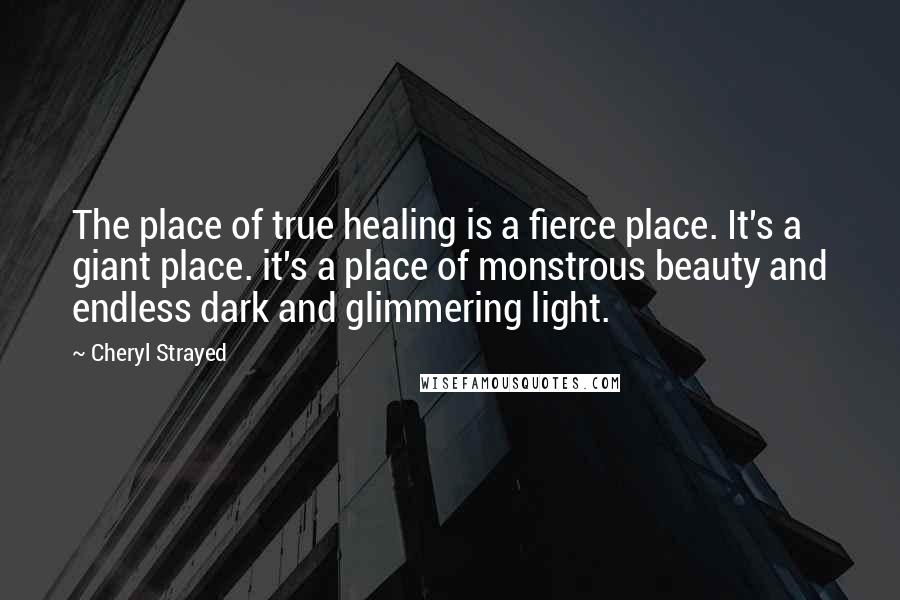 Cheryl Strayed Quotes: The place of true healing is a fierce place. It's a giant place. it's a place of monstrous beauty and endless dark and glimmering light.