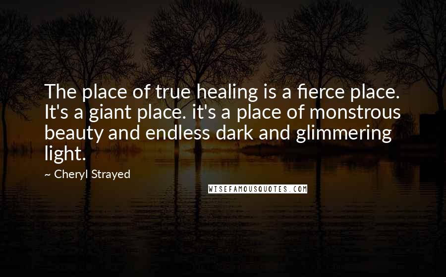 Cheryl Strayed Quotes: The place of true healing is a fierce place. It's a giant place. it's a place of monstrous beauty and endless dark and glimmering light.