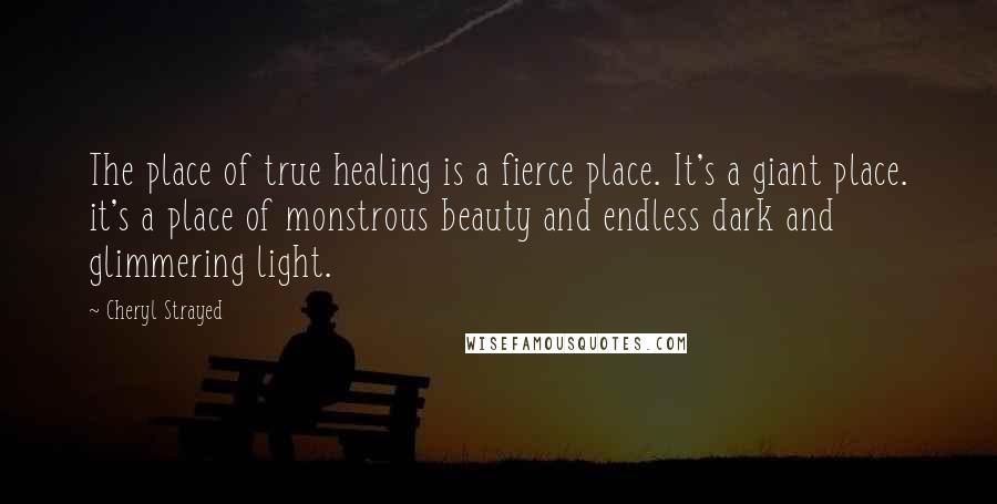 Cheryl Strayed Quotes: The place of true healing is a fierce place. It's a giant place. it's a place of monstrous beauty and endless dark and glimmering light.