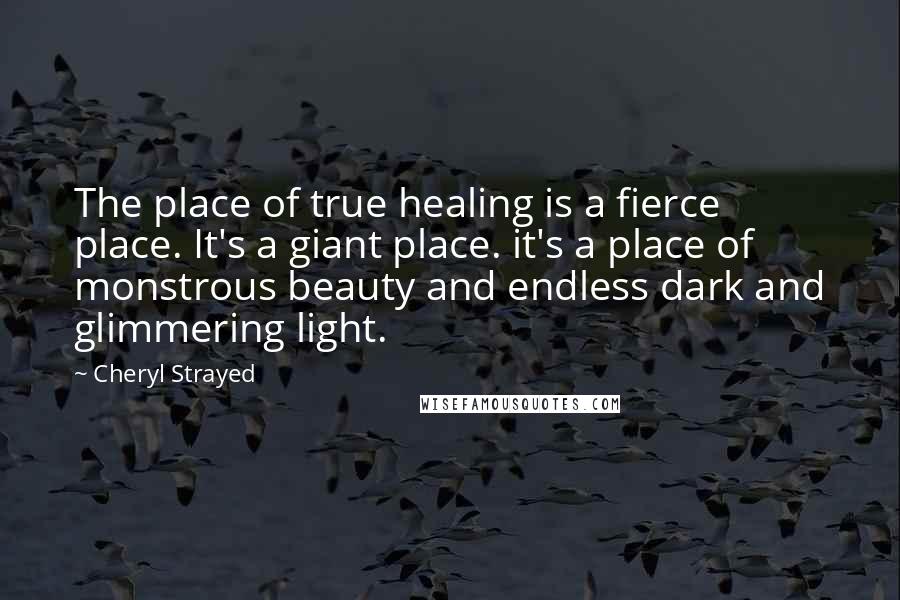 Cheryl Strayed Quotes: The place of true healing is a fierce place. It's a giant place. it's a place of monstrous beauty and endless dark and glimmering light.