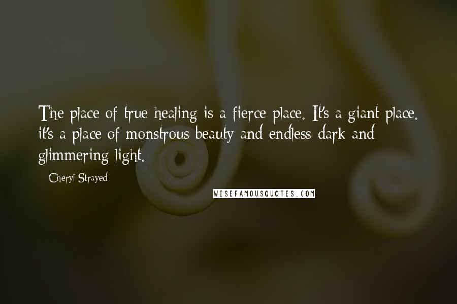 Cheryl Strayed Quotes: The place of true healing is a fierce place. It's a giant place. it's a place of monstrous beauty and endless dark and glimmering light.