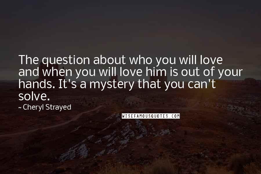 Cheryl Strayed Quotes: The question about who you will love and when you will love him is out of your hands. It's a mystery that you can't solve.