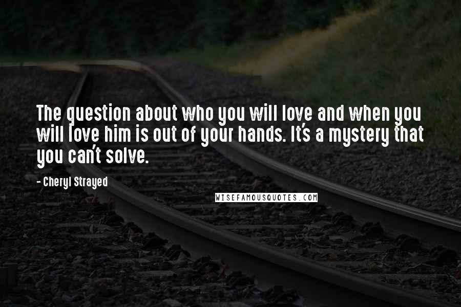 Cheryl Strayed Quotes: The question about who you will love and when you will love him is out of your hands. It's a mystery that you can't solve.