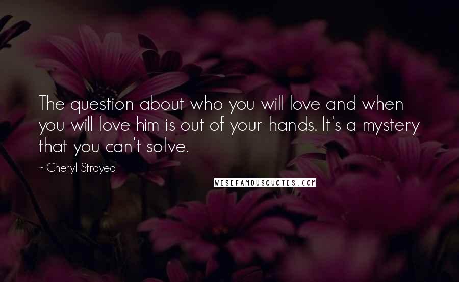 Cheryl Strayed Quotes: The question about who you will love and when you will love him is out of your hands. It's a mystery that you can't solve.