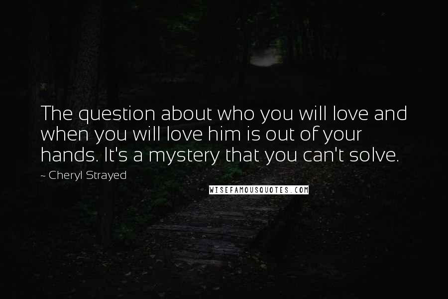 Cheryl Strayed Quotes: The question about who you will love and when you will love him is out of your hands. It's a mystery that you can't solve.