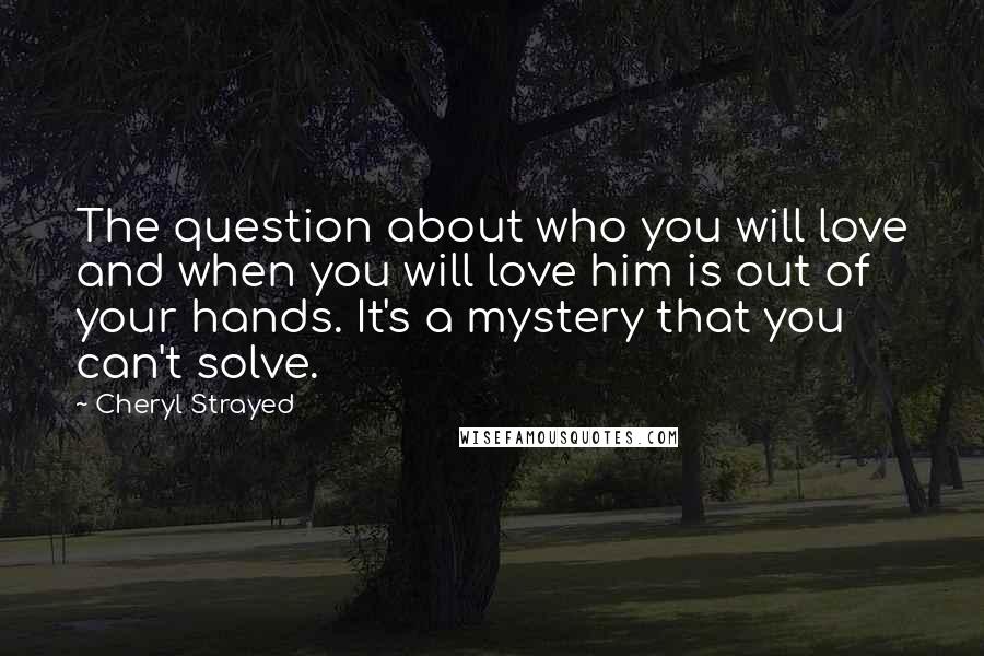 Cheryl Strayed Quotes: The question about who you will love and when you will love him is out of your hands. It's a mystery that you can't solve.