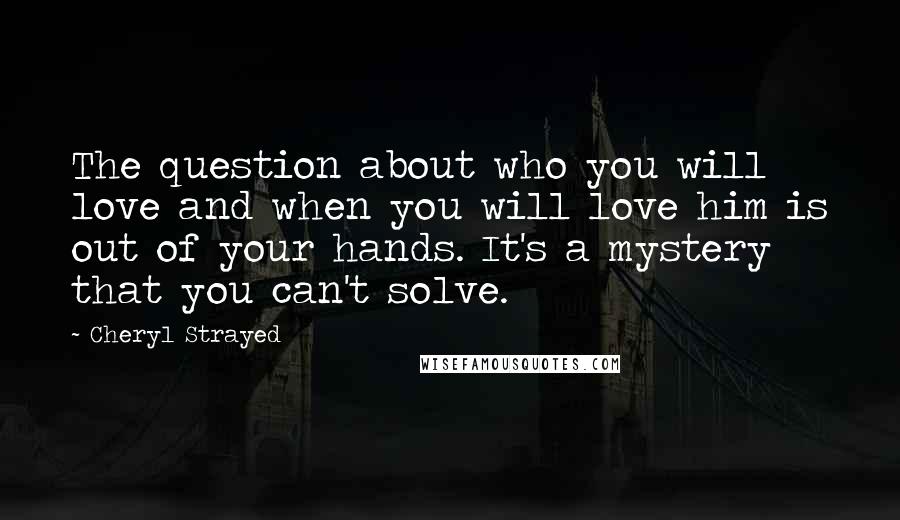 Cheryl Strayed Quotes: The question about who you will love and when you will love him is out of your hands. It's a mystery that you can't solve.