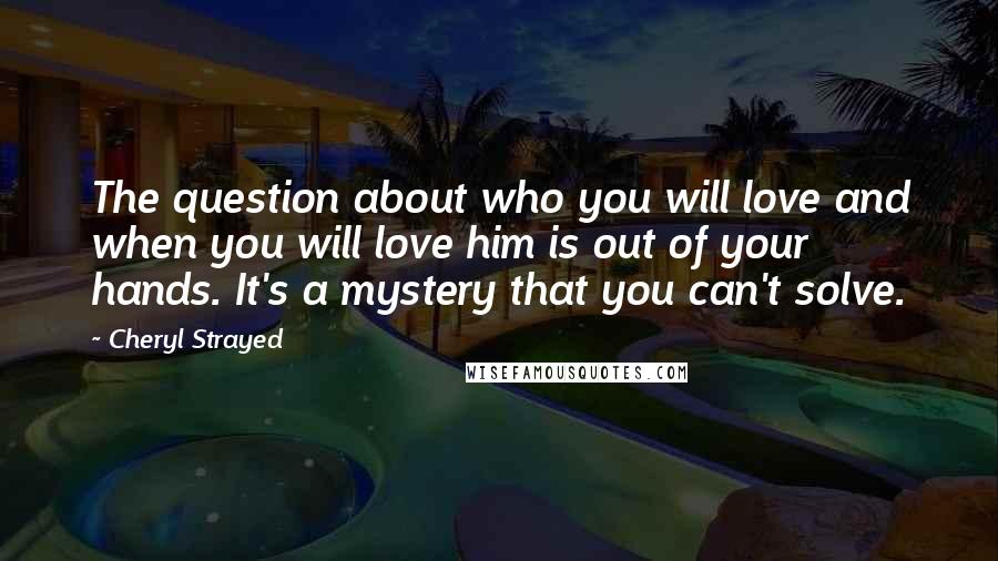 Cheryl Strayed Quotes: The question about who you will love and when you will love him is out of your hands. It's a mystery that you can't solve.