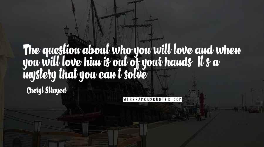 Cheryl Strayed Quotes: The question about who you will love and when you will love him is out of your hands. It's a mystery that you can't solve.