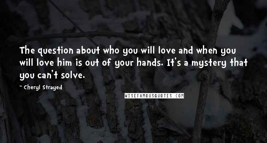 Cheryl Strayed Quotes: The question about who you will love and when you will love him is out of your hands. It's a mystery that you can't solve.