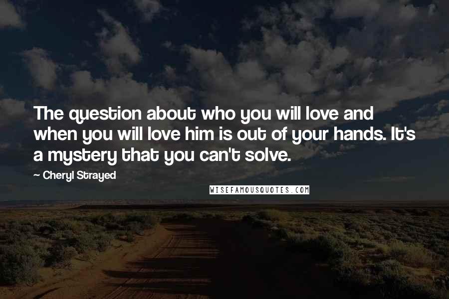 Cheryl Strayed Quotes: The question about who you will love and when you will love him is out of your hands. It's a mystery that you can't solve.