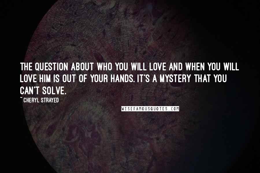 Cheryl Strayed Quotes: The question about who you will love and when you will love him is out of your hands. It's a mystery that you can't solve.