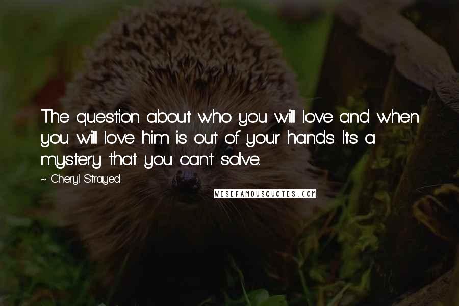 Cheryl Strayed Quotes: The question about who you will love and when you will love him is out of your hands. It's a mystery that you can't solve.