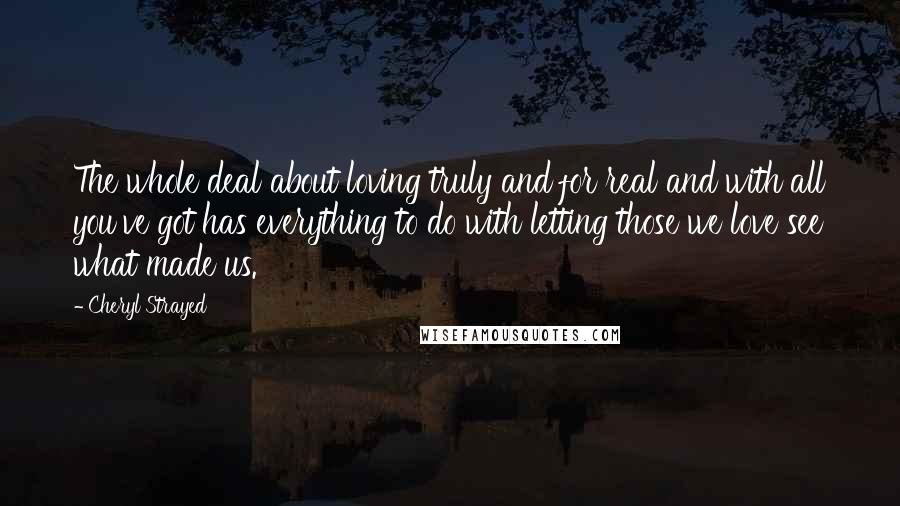 Cheryl Strayed Quotes: The whole deal about loving truly and for real and with all you've got has everything to do with letting those we love see what made us.