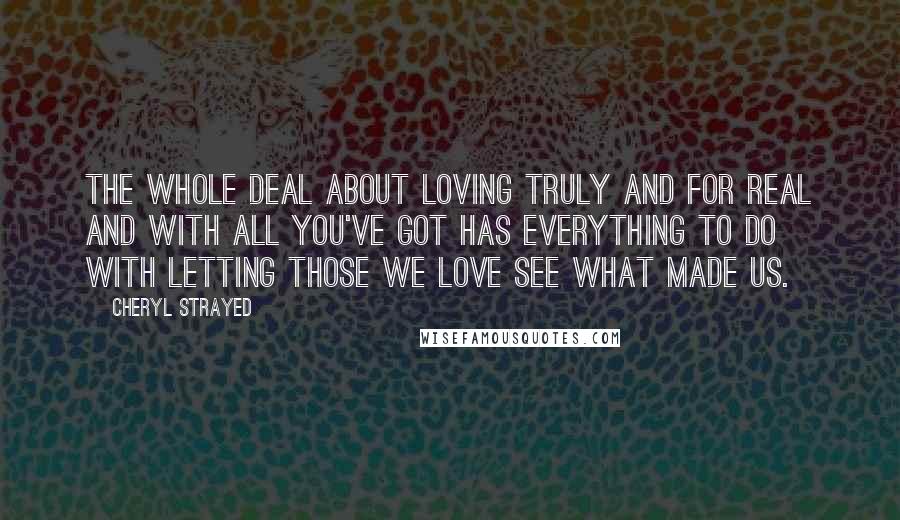 Cheryl Strayed Quotes: The whole deal about loving truly and for real and with all you've got has everything to do with letting those we love see what made us.