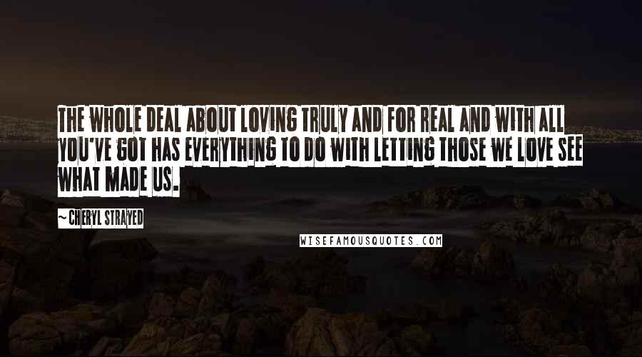 Cheryl Strayed Quotes: The whole deal about loving truly and for real and with all you've got has everything to do with letting those we love see what made us.