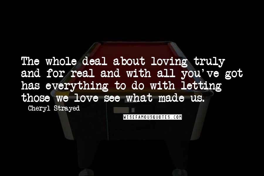 Cheryl Strayed Quotes: The whole deal about loving truly and for real and with all you've got has everything to do with letting those we love see what made us.