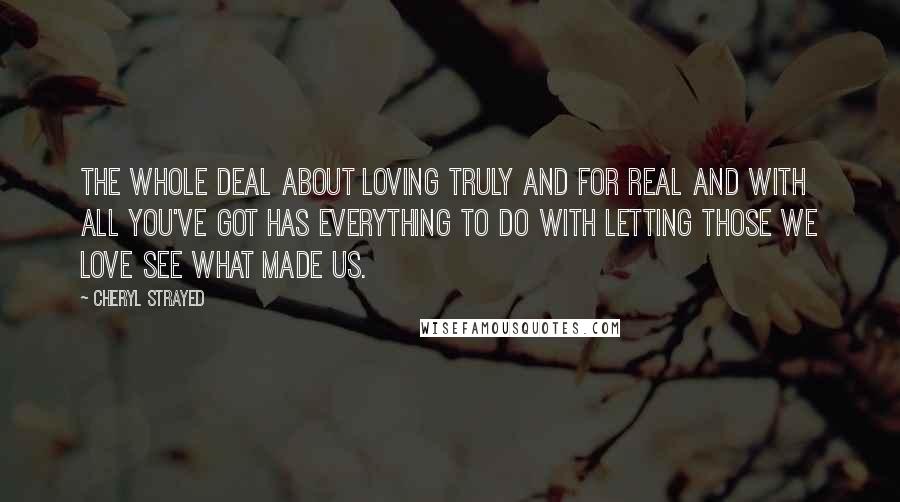 Cheryl Strayed Quotes: The whole deal about loving truly and for real and with all you've got has everything to do with letting those we love see what made us.